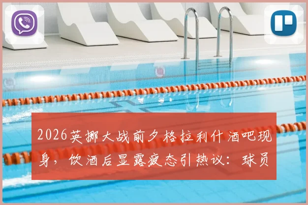 2026英挪大战前夕格拉利什酒吧现身,饮酒后显露疲态引热议:球员赛前行为如何影响状态