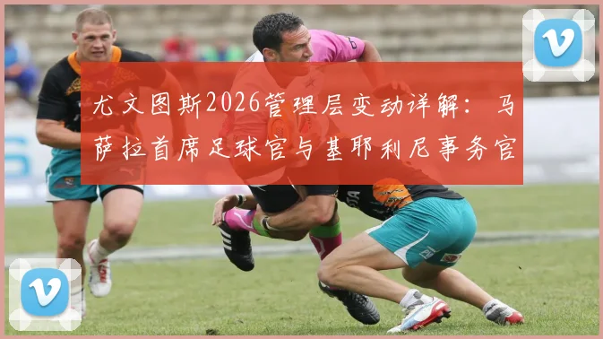 尤文图斯2026管理层变动详解：马萨拉首席足球官与基耶利尼事务官具体职责与前景展望