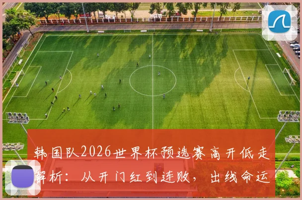 韩国队2026世界杯预选赛高开低走解析：从开门红到连败，出线命运与战术短板全分析