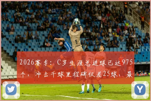 2026赛季：C罗生涯总进球已达975个，冲击千球里程碑仅差25球，最新数据与未来展望