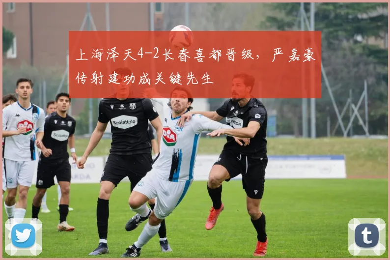 上海泽天4-2长春喜都晋级，严嘉豪传射建功成关键先生