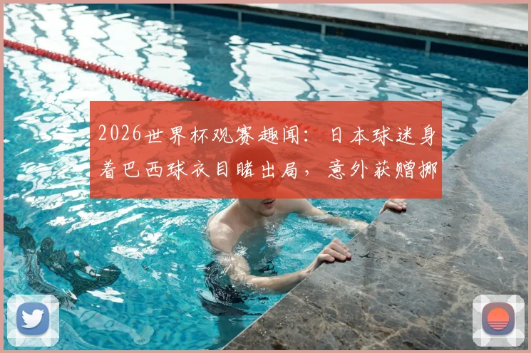 2026世界杯观赛趣闻：日本球迷身着巴西球衣目睹出局，意外获赠挪威国旗事件全解读