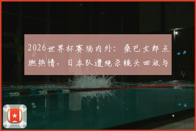 2026世界杯赛场内外：桑巴女郎点燃热情，日本队遭绝杀镜头回放与女球迷落泪瞬间