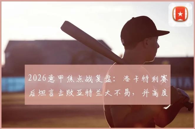 2026意甲焦点战复盘:洛卡特利赛后坦言击败亚特兰大不易,并高度评价博加为顶级球员