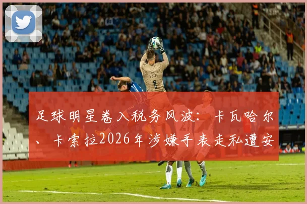 足球明星卷入税务风波：卡瓦哈尔、卡索拉2026年涉嫌手表走私遭安道尔调查，球员海外资产风险解读