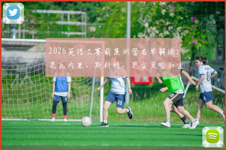 2026英格兰赛前集训营名单解读:恩瓦内里、斯科特、恩古莫哈和金,谁将成为索斯盖特的新秘密武器?