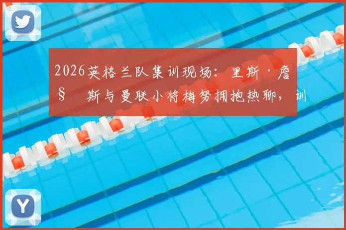 2026英格兰队集训现场：里斯·詹姆斯与曼联小将梅努拥抱热聊，训练氛围全解析