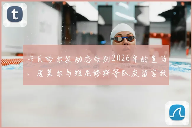 卡瓦哈尔发动态告别2026年的皇马，居莱尔与维尼修斯等队友留言致敬传奇，回顾其皇马生涯感人瞬间