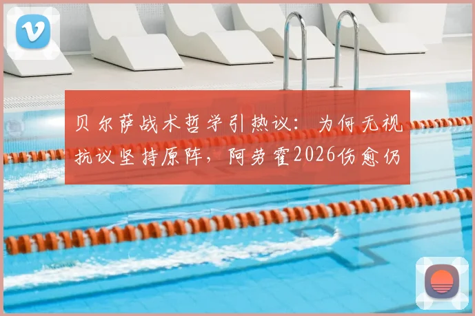 贝尔萨战术哲学引热议：为何无视抗议坚持原阵，阿劳霍2026伤愈仍从替补出发？
