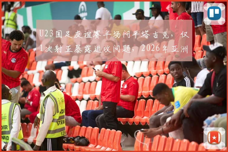 U23国足友谊赛半场闷平塔吉克，仅1次射正暴露进攻问题，2026年亚洲杯前景引忧