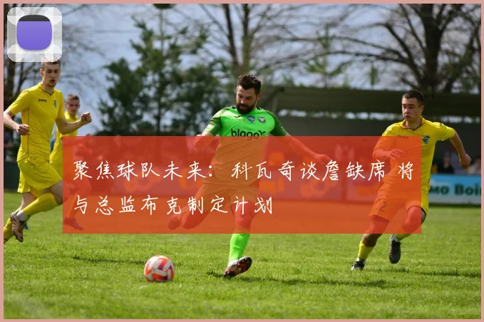 聚焦球队未来：科瓦奇谈詹缺席 将与总监布克制定计划