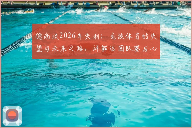 德尚谈2026年失利：竞技体育的失望与未来之路，详解法国队赛后心态调整与展望