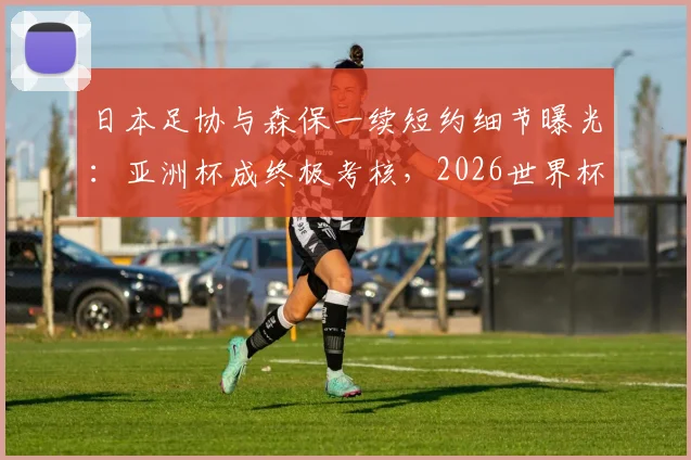 日本足协与森保一续短约细节曝光：亚洲杯成终极考核，2026世界杯席位悬一线