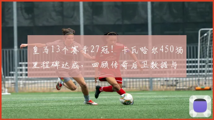 皇马13个赛季27冠！卡瓦哈尔450场里程碑达成，回顾传奇后卫数据与荣誉