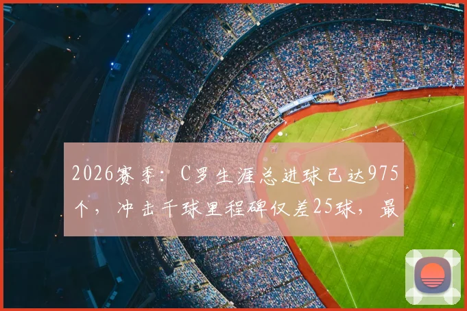 2026赛季:C罗生涯总进球已达975个,冲击千球里程碑仅差25球,最新数据与未来展望