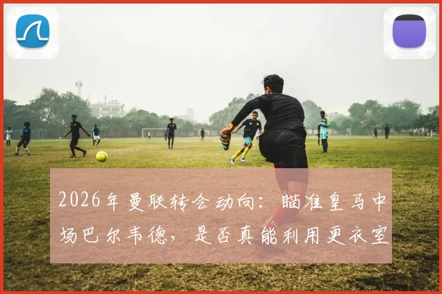 2026年曼联转会动向:瞄准皇马中场巴尔韦德,是否真能利用更衣室机会完成求购?