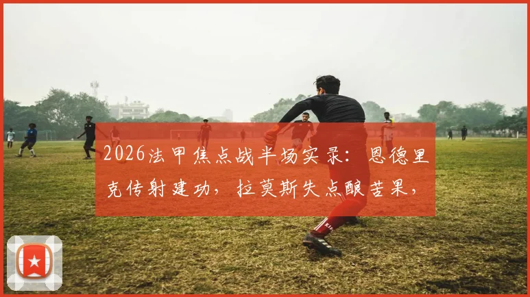 2026法甲焦点战半场实录：恩德里克传射建功，拉莫斯失点酿苦果，巴黎主场0-2落后里昂