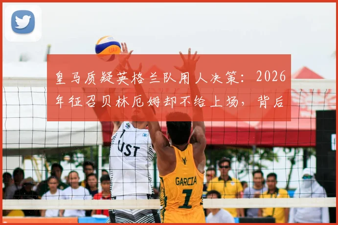 皇马质疑英格兰队用人决策：2026年征召贝林厄姆却不给上场，背后原因是什么？