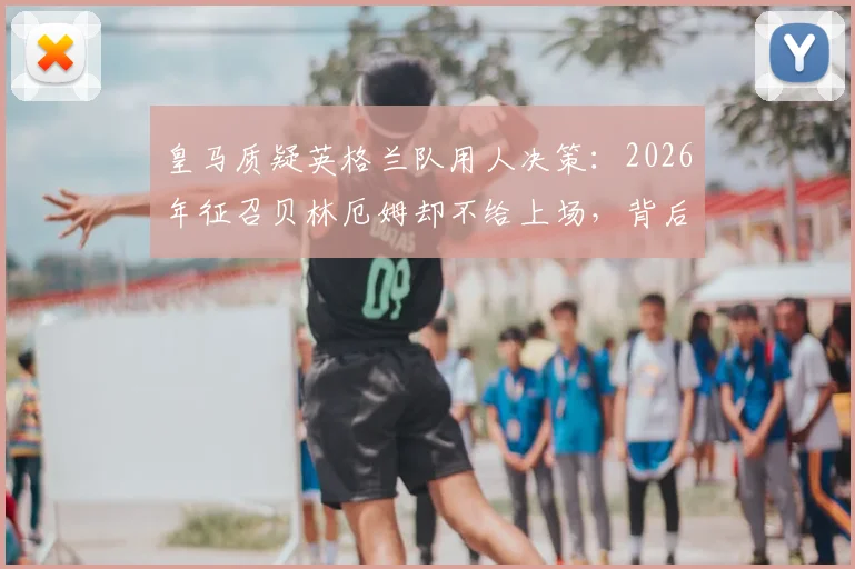 皇马质疑英格兰队用人决策：2026年征召贝林厄姆却不给上场，背后原因是什么？