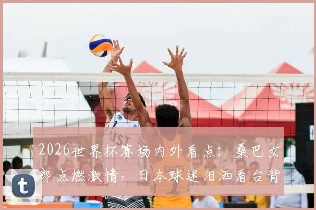 2026世界杯赛场内外看点：桑巴女郎点燃激情，日本球迷泪洒看台背后的足球故事