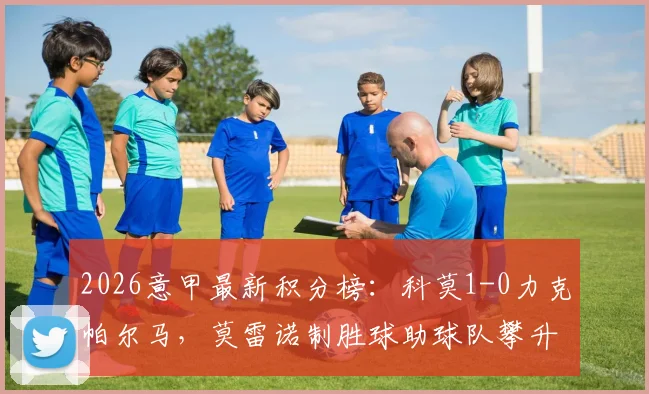 2026意甲最新积分榜：科莫1-0力克帕尔马，莫雷诺制胜球助球队攀升至第五位