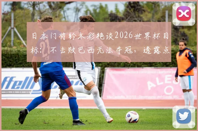 日本门将铃木彩艳谈2026世界杯目标：不击败巴西无法夺冠，透露点球特训内幕