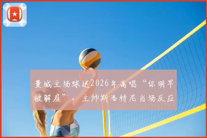 曼城主场球迷2026年高唱“你明早被解雇”,主帅斯洛特尼当场反应与赛后分析,附球迷文化深度解读