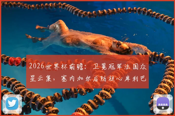 2026世界杯前瞻：卫冕冠军法国众星云集，塞内加尔后防核心库利巴利伤情成疑，历史交锋数据揭秘
