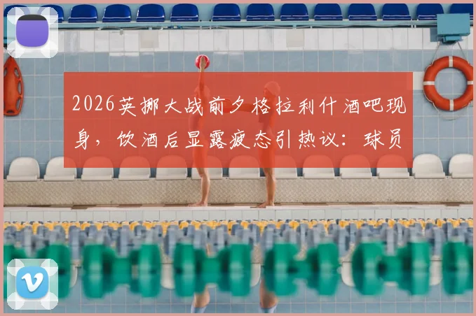 2026英挪大战前夕格拉利什酒吧现身，饮酒后显露疲态引热议：球员赛前行为如何影响状态