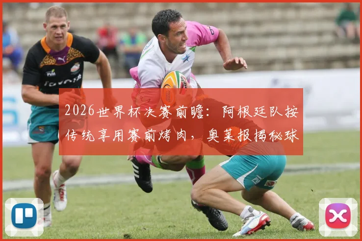 2026世界杯决赛前瞻：阿根廷队按传统享用赛前烤肉，奥莱报揭秘球队备战最后晚餐