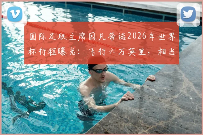国际足联主席因凡蒂诺2026年世界杯行程曝光:飞行六万英里,相当于绕地球两圈半