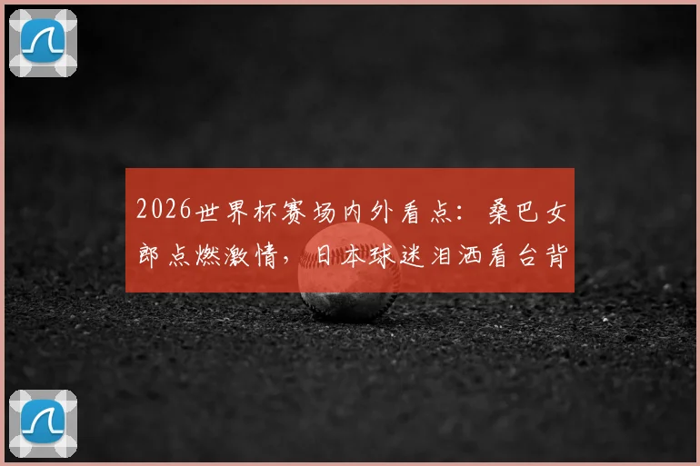 2026世界杯赛场内外看点：桑巴女郎点燃激情，日本球迷泪洒看台背后的足球故事