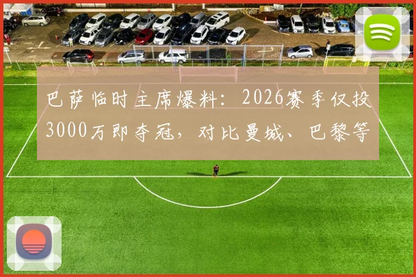 巴萨临时主席爆料：2026赛季仅投3000万即夺冠，对比曼城、巴黎等豪门天价投入引深思