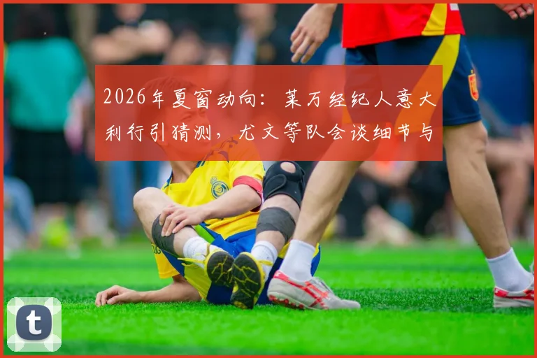 2026年夏窗动向:莱万经纪人意大利行引猜测,尤文等队会谈细节与潜在下家分析