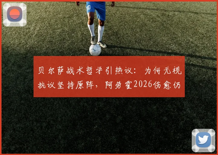 贝尔萨战术哲学引热议:为何无视抗议坚持原阵,阿劳霍2026伤愈仍从替补出发?