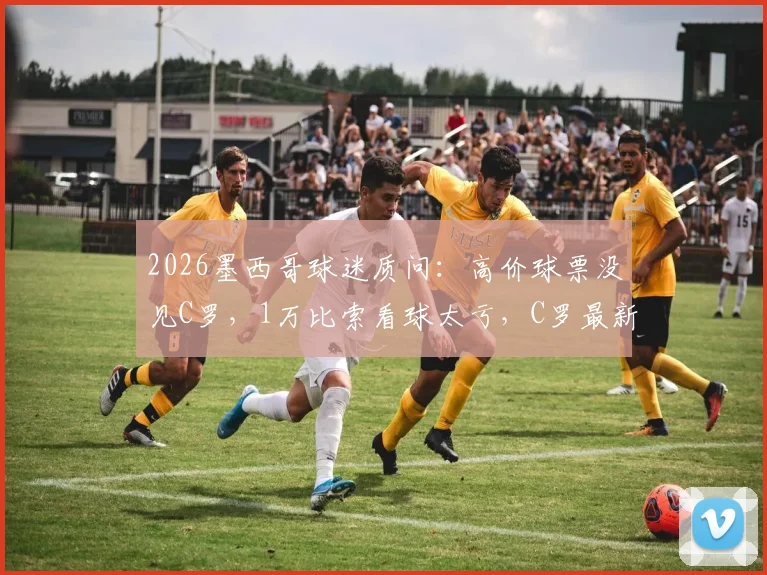 2026墨西哥球迷质问：高价球票没见C罗，1万比索看球太亏，C罗最新去向解析