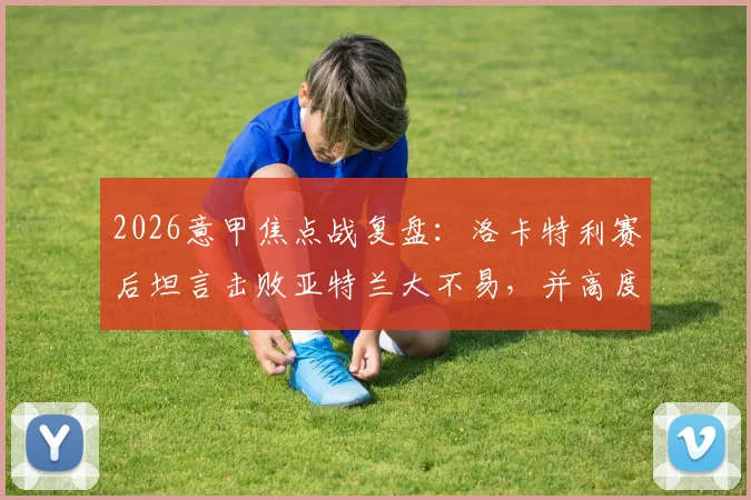 2026意甲焦点战复盘：洛卡特利赛后坦言击败亚特兰大不易，并高度评价博加为顶级球员