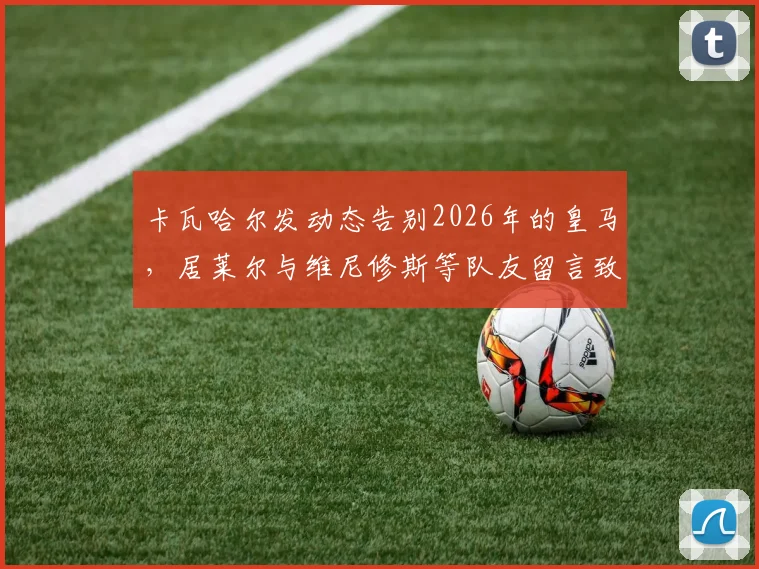 卡瓦哈尔发动态告别2026年的皇马，居莱尔与维尼修斯等队友留言致敬传奇，回顾其皇马生涯感人瞬间