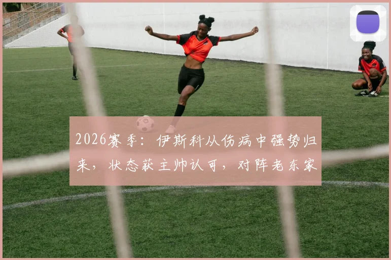 2026赛季：伊斯科从伤病中强势归来，状态获主帅认可，对阵老东家皇马或迎关键出场