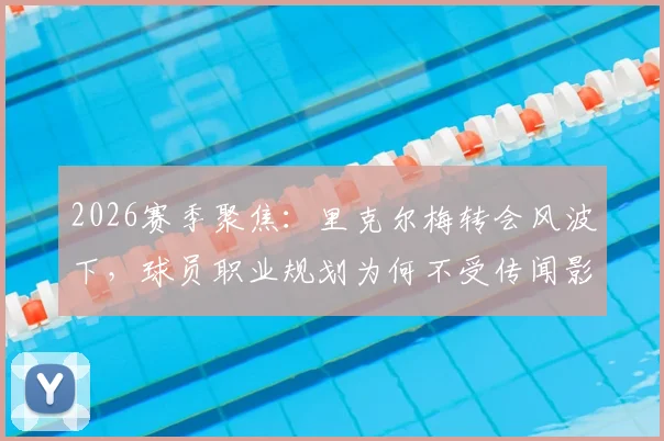 2026赛季聚焦：里克尔梅转会风波下，球员职业规划为何不受传闻影响？团队保持冷静的内情