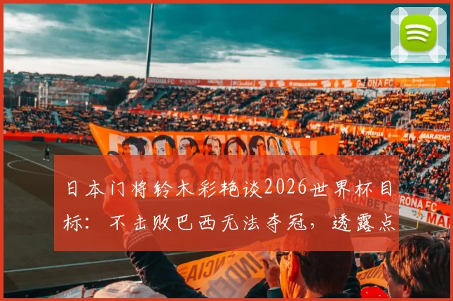 日本门将铃木彩艳谈2026世界杯目标：不击败巴西无法夺冠，透露点球特训内幕