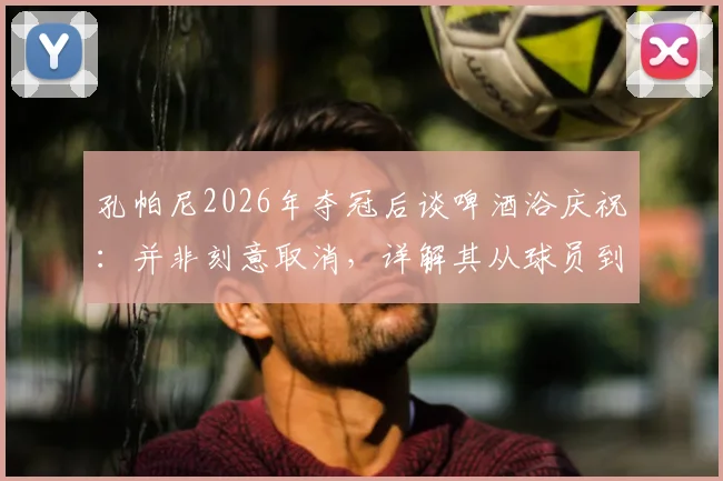 孔帕尼2026年夺冠后谈啤酒浴庆祝:并非刻意取消,详解其从球员到冠军教练的领导哲学与谦逊初心