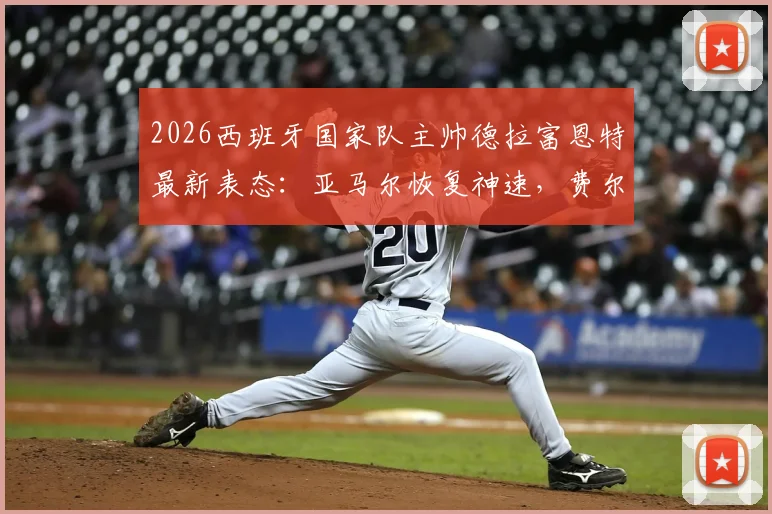 2026西班牙国家队主帅德拉富恩特最新表态：亚马尔恢复神速，费尔明落选最揪心，解析欧洲杯选人难点