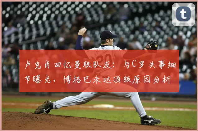 卢克肖回忆曼联队友：与C罗共事细节曝光，博格巴未达顶级原因分析，2026年最新专访解读