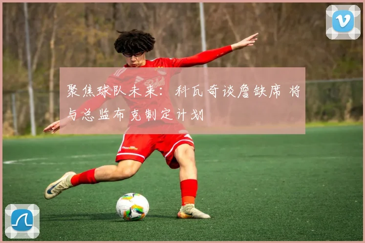 聚焦球队未来：科瓦奇谈詹缺席 将与总监布克制定计划