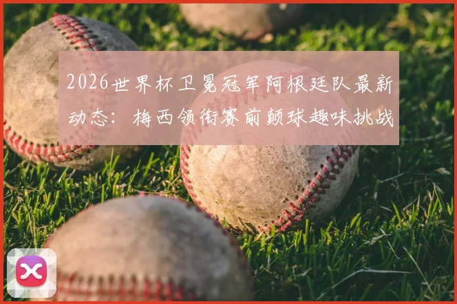 2026世界杯卫冕冠军阿根廷队最新动态:梅西领衔赛前颠球趣味挑战训练全记录,附训练方法与技巧解析