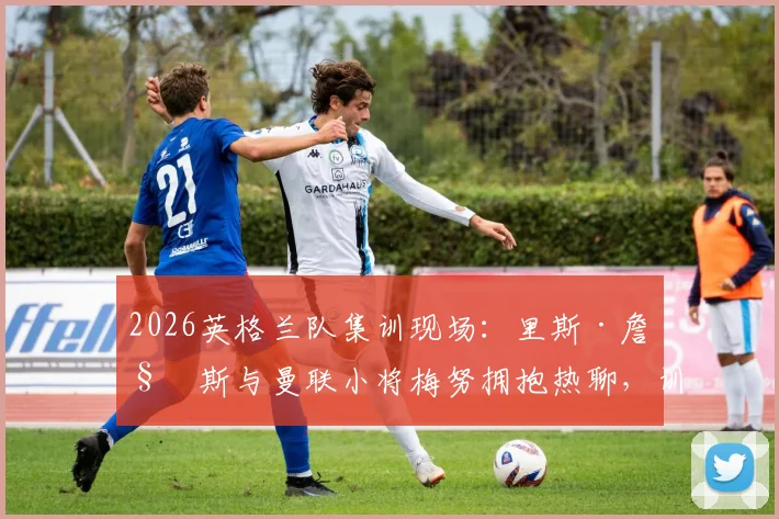 2026英格兰队集训现场：里斯·詹姆斯与曼联小将梅努拥抱热聊，训练氛围全解析