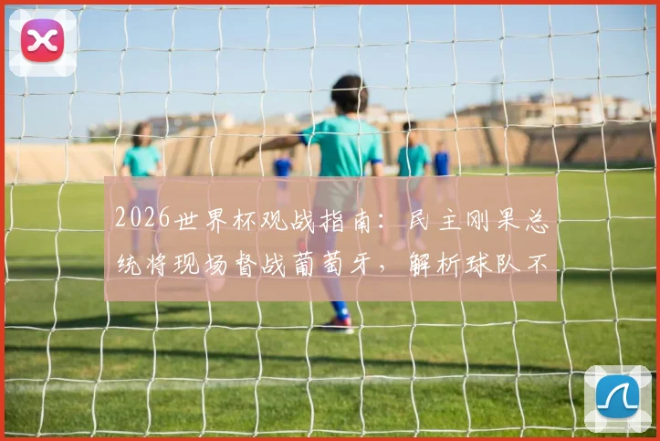 2026世界杯观战指南：民主刚果总统将现场督战葡萄牙，解析球队不畏强敌的底气与阵容看点