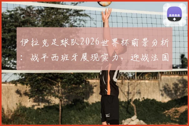 伊拉克足球队2026世界杯前景分析：战平西班牙展现实力，迎战法国队备战全面解析，附战术复盘与比赛集锦