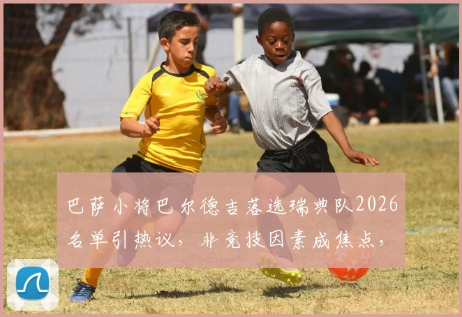 巴萨小将巴尔德吉落选瑞典队2026名单引热议,非竞技因素成焦点,深度剖析国家队选人幕后考量